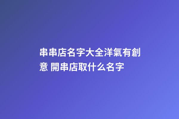 串串店名字大全洋氣有創意 開串店取什么名字